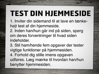 TEST DIN HJEMMESIDE
1. Inviter din sidemand til at lave en tænke-
højt test af din hjemmeside.
2. Inden han/hun går ind på siden, spørg  
om deres forventninger til hvad siden  
indeholder.
3. Stil ham/hende fem opgaver der tester
vigtige funktioner på hjemmesiden.
4. Forhold dig stille imens opgaven  
udføres. Læg mærke til hvordan han/hun  
benytter hjemmesiden.
 