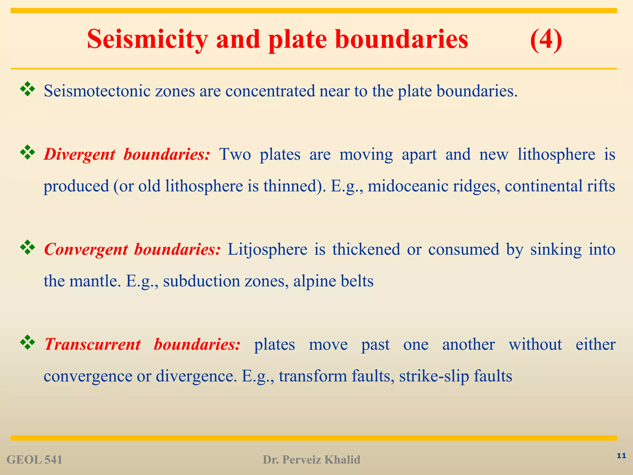 11
Seismicity and plate boundaries (4)
 Seismotectonic zones are concentrated near to the plate boundaries.
 Divergent boundaries: Two plates are moving apart and new lithosphere is
produced (or old lithosphere is thinned). E.g., midoceanic ridges, continental rifts
 Convergent boundaries: Litjosphere is thickened or consumed by sinking into
the mantle. E.g., subduction zones, alpine belts
 Transcurrent boundaries: plates move past one another without either
convergence or divergence. E.g., transform faults, strike-slip faults
GEOL 541 Dr. Perveiz Khalid
 