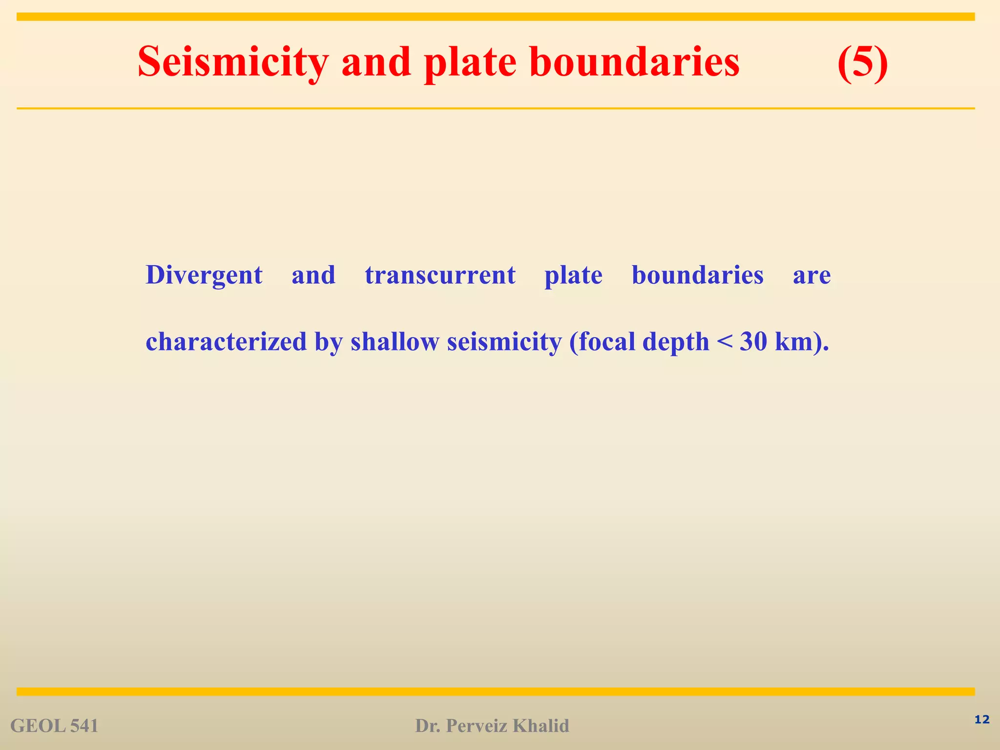 12
Seismicity and plate boundaries (5)
Divergent and transcurrent plate boundaries are
characterized by shallow seismicity (focal depth < 30 km).
GEOL 541 Dr. Perveiz Khalid
 