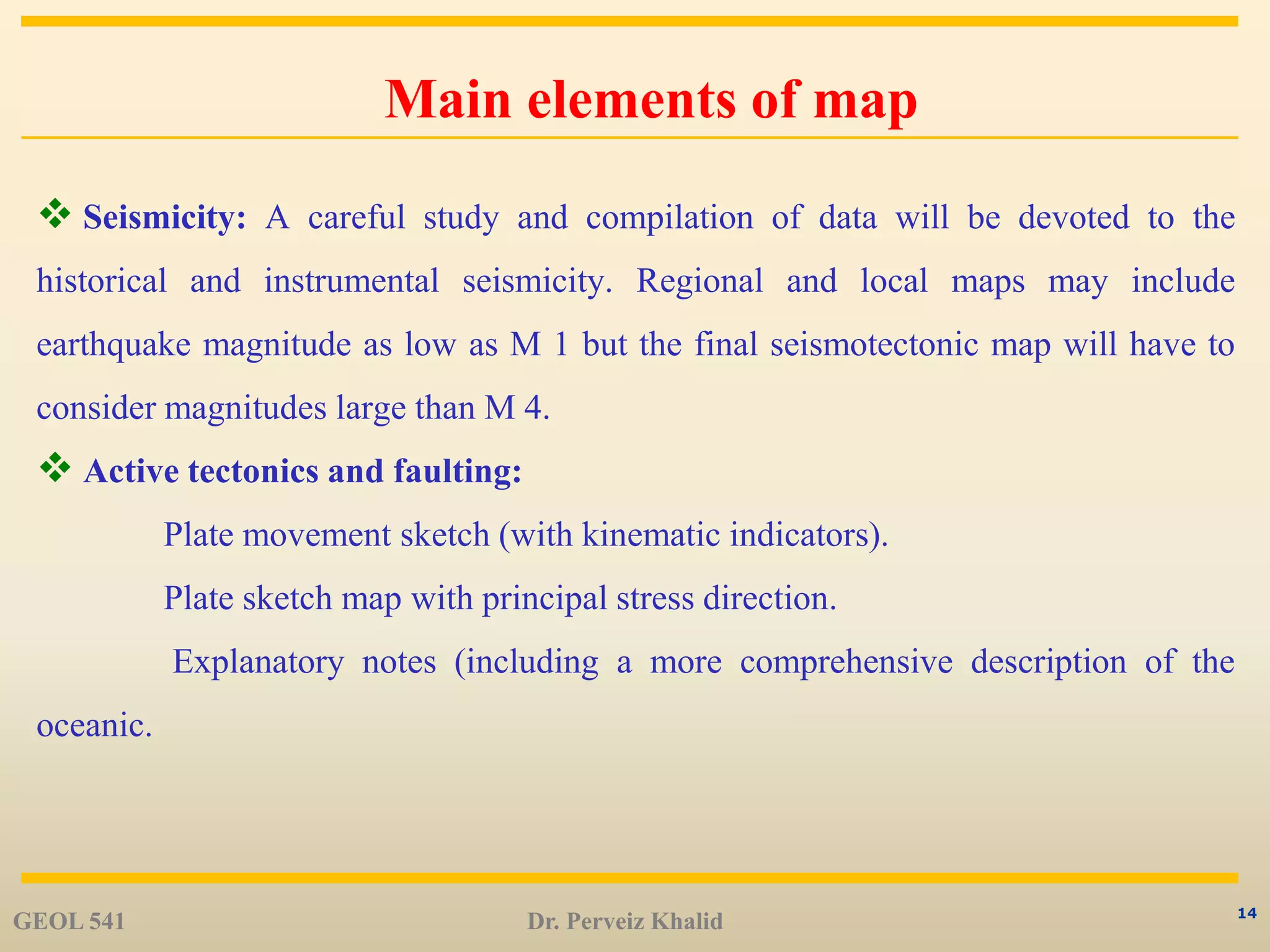 14
Main elements of map
 Seismicity: A careful study and compilation of data will be devoted to the
historical and instrumental seismicity. Regional and local maps may include
earthquake magnitude as low as M 1 but the final seismotectonic map will have to
consider magnitudes large than M 4.
 Active tectonics and faulting:
Plate movement sketch (with kinematic indicators).
Plate sketch map with principal stress direction.
Explanatory notes (including a more comprehensive description of the
oceanic.
GEOL 541 Dr. Perveiz Khalid
 