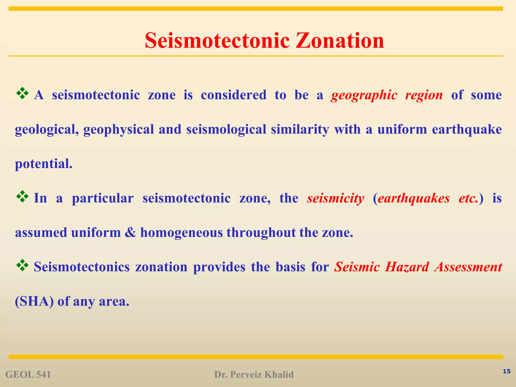 15
Seismotectonic Zonation
 A seismotectonic zone is considered to be a geographic region of some
geological, geophysical and seismological similarity with a uniform earthquake
potential.
 In a particular seismotectonic zone, the seismicity (earthquakes etc.) is
assumed uniform & homogeneous throughout the zone.
 Seismotectonics zonation provides the basis for Seismic Hazard Assessment
(SHA) of any area.
GEOL 541 Dr. Perveiz Khalid
 