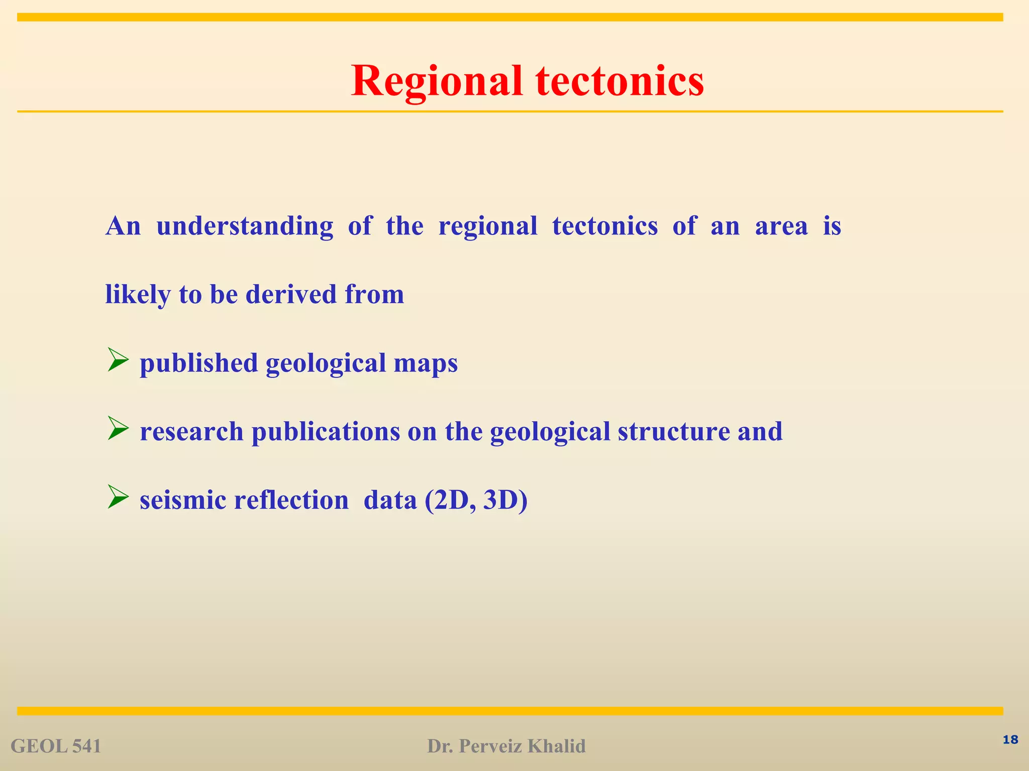 18
Regional tectonics
An understanding of the regional tectonics of an area is
likely to be derived from
 published geological maps
 research publications on the geological structure and
 seismic reflection data (2D, 3D)
GEOL 541 Dr. Perveiz Khalid
 