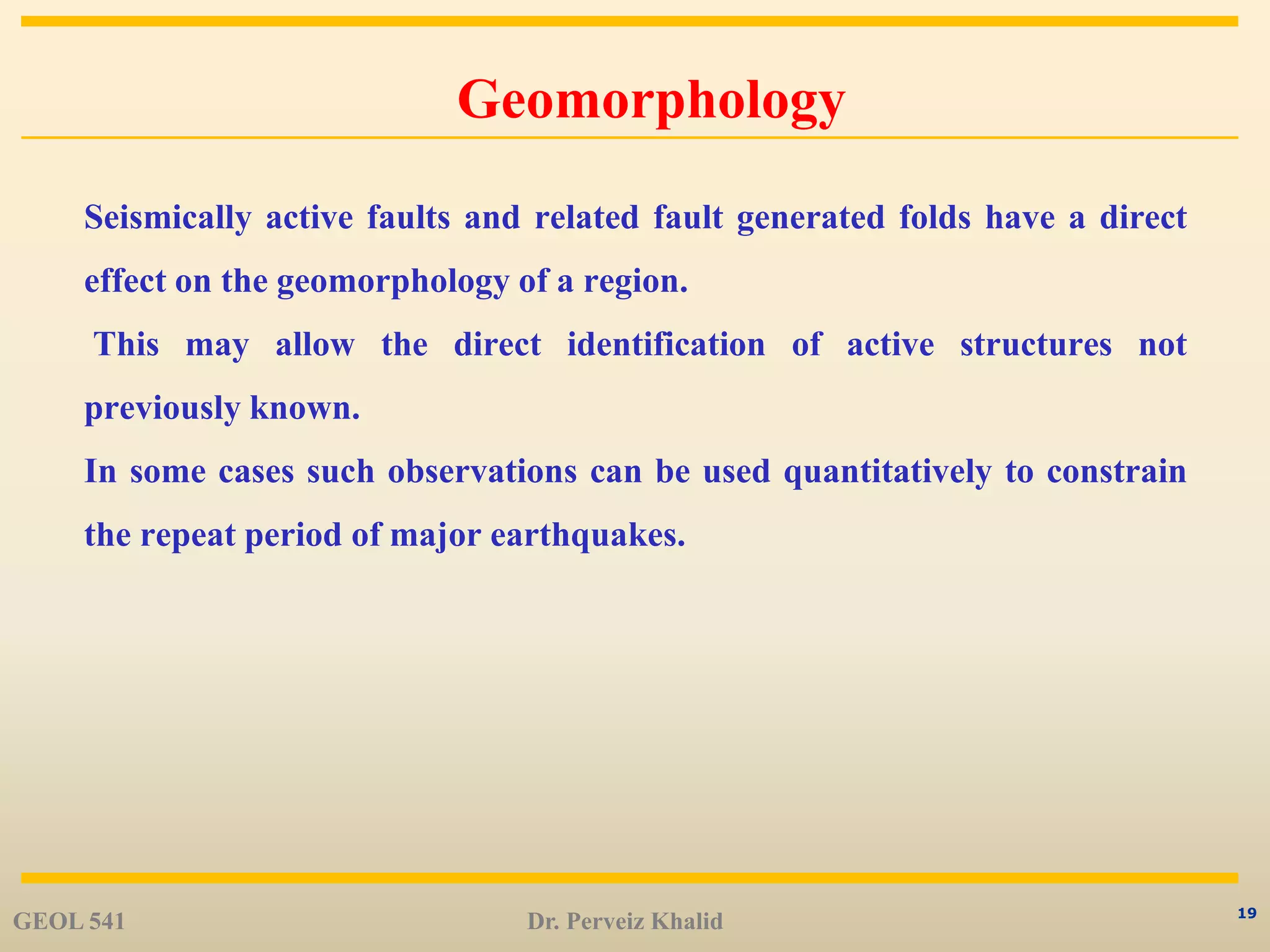 19
Geomorphology
Seismically active faults and related fault generated folds have a direct
effect on the geomorphology of a region.
This may allow the direct identification of active structures not
previously known.
In some cases such observations can be used quantitatively to constrain
the repeat period of major earthquakes.
GEOL 541 Dr. Perveiz Khalid
 