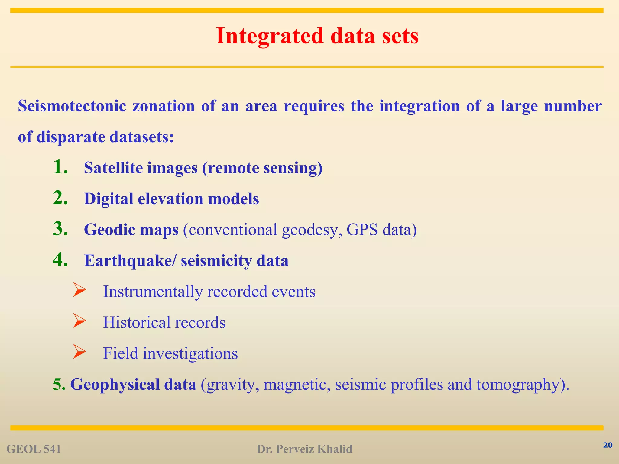 20
Integrated data sets
Seismotectonic zonation of an area requires the integration of a large number
of disparate datasets:
1. Satellite images (remote sensing)
2. Digital elevation models
3. Geodic maps (conventional geodesy, GPS data)
4. Earthquake/ seismicity data
 Instrumentally recorded events
 Historical records
 Field investigations
5. Geophysical data (gravity, magnetic, seismic profiles and tomography).
GEOL 541 Dr. Perveiz Khalid
 