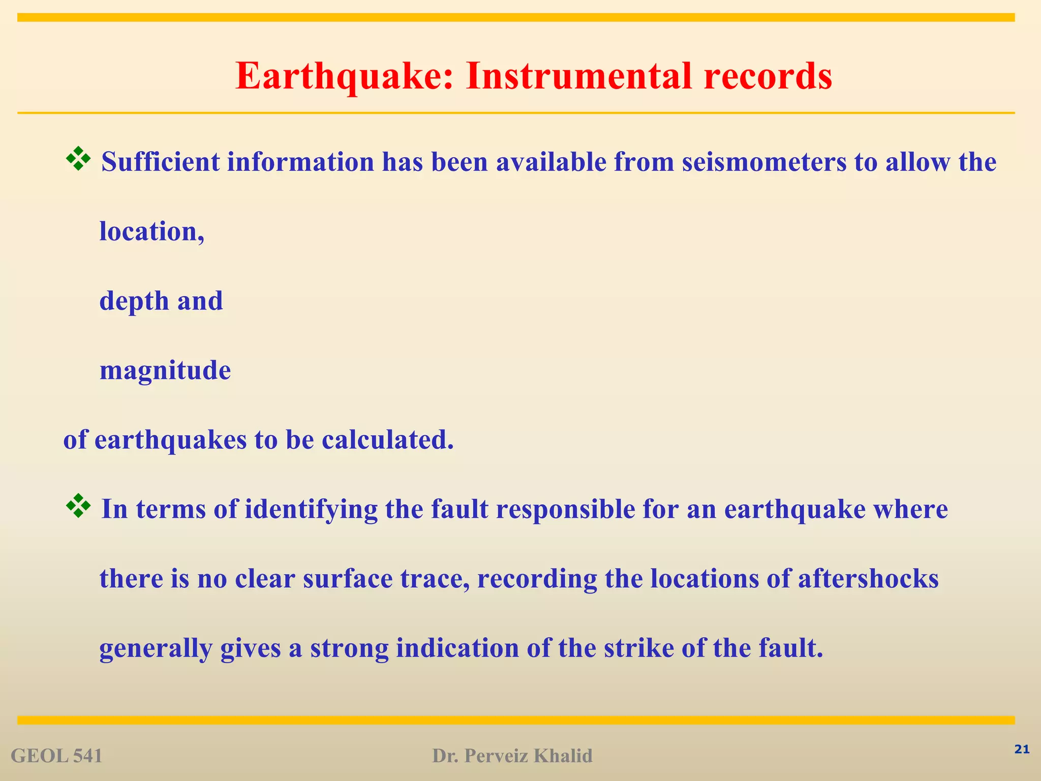 21
Earthquake: Instrumental records
 Sufficient information has been available from seismometers to allow the
location,
depth and
magnitude
of earthquakes to be calculated.
 In terms of identifying the fault responsible for an earthquake where
there is no clear surface trace, recording the locations of aftershocks
generally gives a strong indication of the strike of the fault.
GEOL 541 Dr. Perveiz Khalid
 
