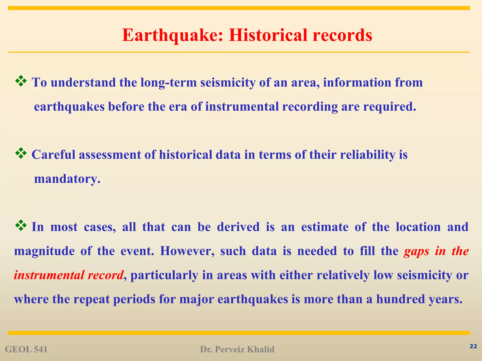 22
Earthquake: Historical records
 To understand the long-term seismicity of an area, information from
earthquakes before the era of instrumental recording are required.
 Careful assessment of historical data in terms of their reliability is
mandatory.
 In most cases, all that can be derived is an estimate of the location and
magnitude of the event. However, such data is needed to fill the gaps in the
instrumental record, particularly in areas with either relatively low seismicity or
where the repeat periods for major earthquakes is more than a hundred years.
GEOL 541 Dr. Perveiz Khalid
 