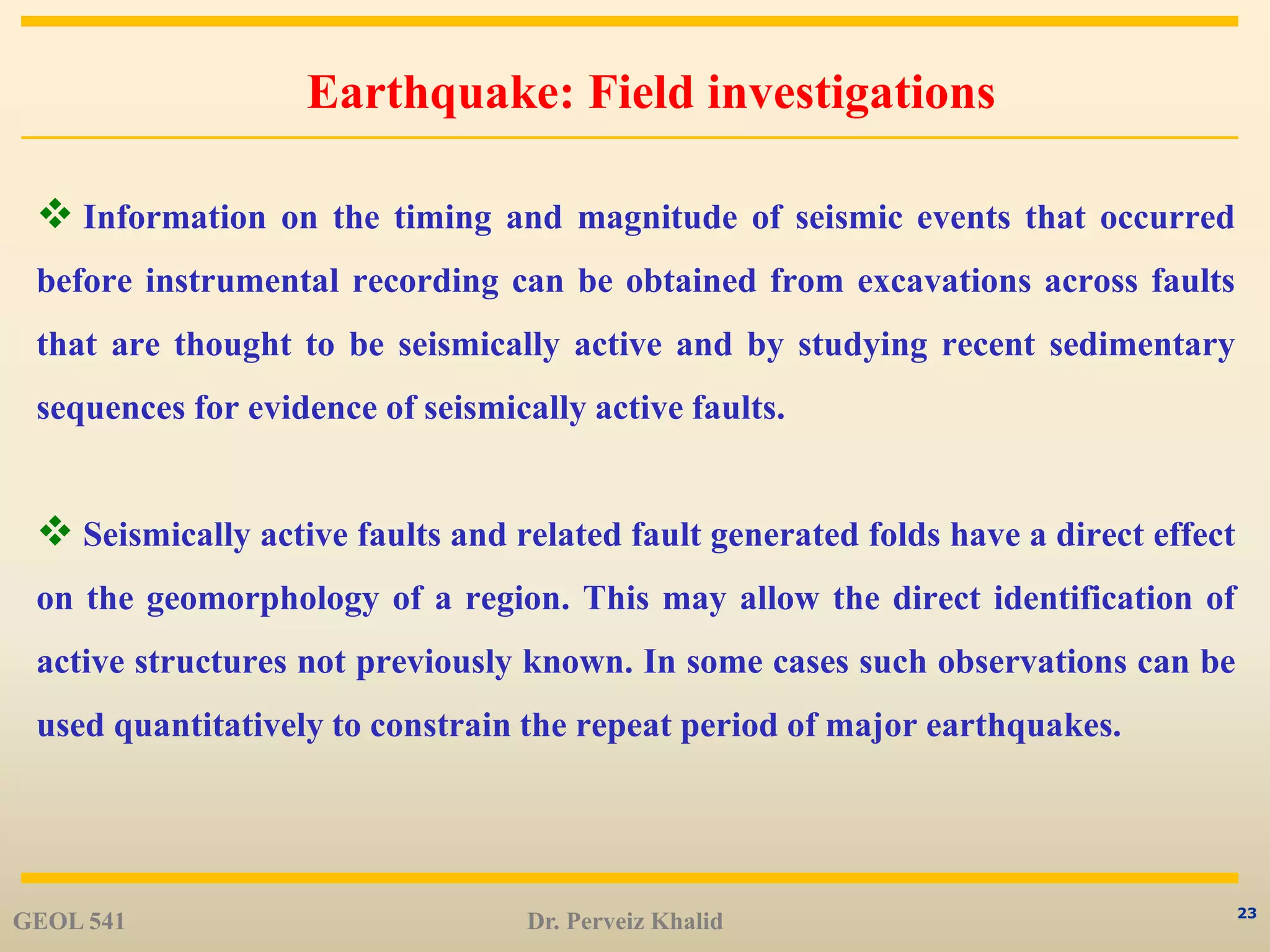 23
Earthquake: Field investigations
 Information on the timing and magnitude of seismic events that occurred
before instrumental recording can be obtained from excavations across faults
that are thought to be seismically active and by studying recent sedimentary
sequences for evidence of seismically active faults.
 Seismically active faults and related fault generated folds have a direct effect
on the geomorphology of a region. This may allow the direct identification of
active structures not previously known. In some cases such observations can be
used quantitatively to constrain the repeat period of major earthquakes.
GEOL 541 Dr. Perveiz Khalid
 