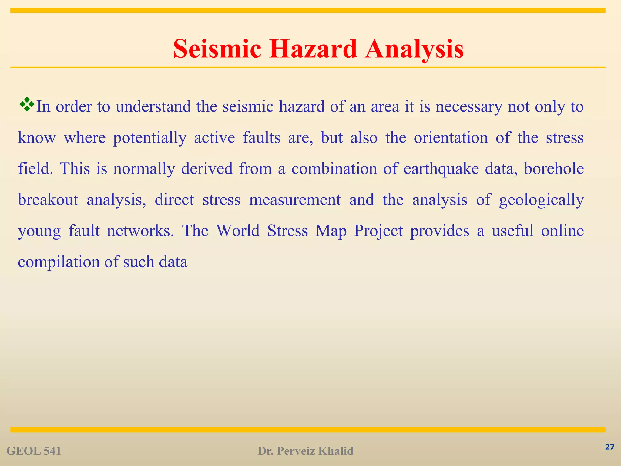 27
Seismic Hazard Analysis
In order to understand the seismic hazard of an area it is necessary not only to
know where potentially active faults are, but also the orientation of the stress
field. This is normally derived from a combination of earthquake data, borehole
breakout analysis, direct stress measurement and the analysis of geologically
young fault networks. The World Stress Map Project provides a useful online
compilation of such data
GEOL 541 Dr. Perveiz Khalid
 