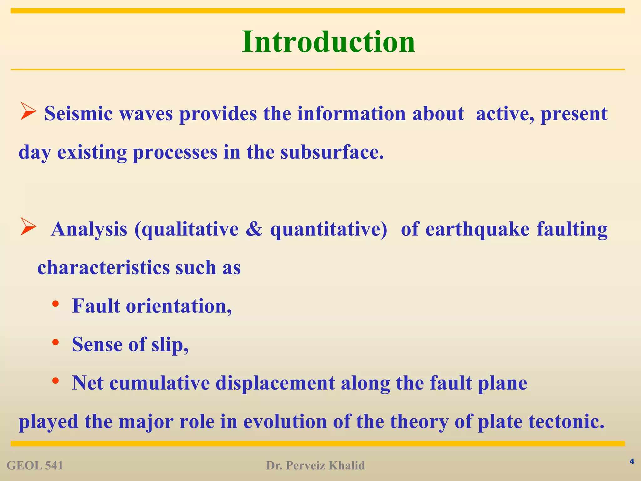 4
Introduction
 Seismic waves provides the information about active, present
day existing processes in the subsurface.
 Analysis (qualitative & quantitative) of earthquake faulting
characteristics such as
• Fault orientation,
• Sense of slip,
• Net cumulative displacement along the fault plane
played the major role in evolution of the theory of plate tectonic.
GEOL 541 Dr. Perveiz Khalid
 
