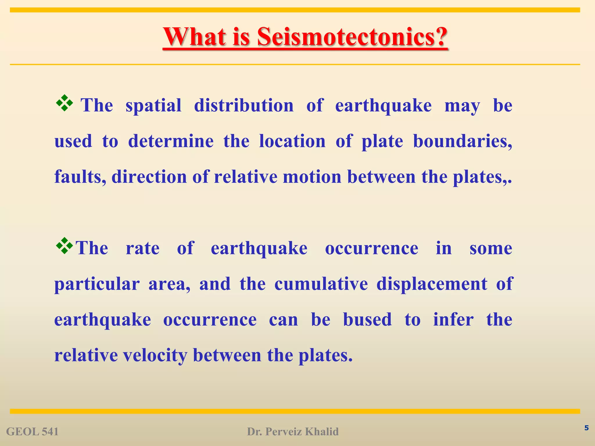 5
What is Seismotectonics?
 The spatial distribution of earthquake may be
used to determine the location of plate boundaries,
faults, direction of relative motion between the plates,.
The rate of earthquake occurrence in some
particular area, and the cumulative displacement of
earthquake occurrence can be bused to infer the
relative velocity between the plates.
GEOL 541 Dr. Perveiz Khalid
 