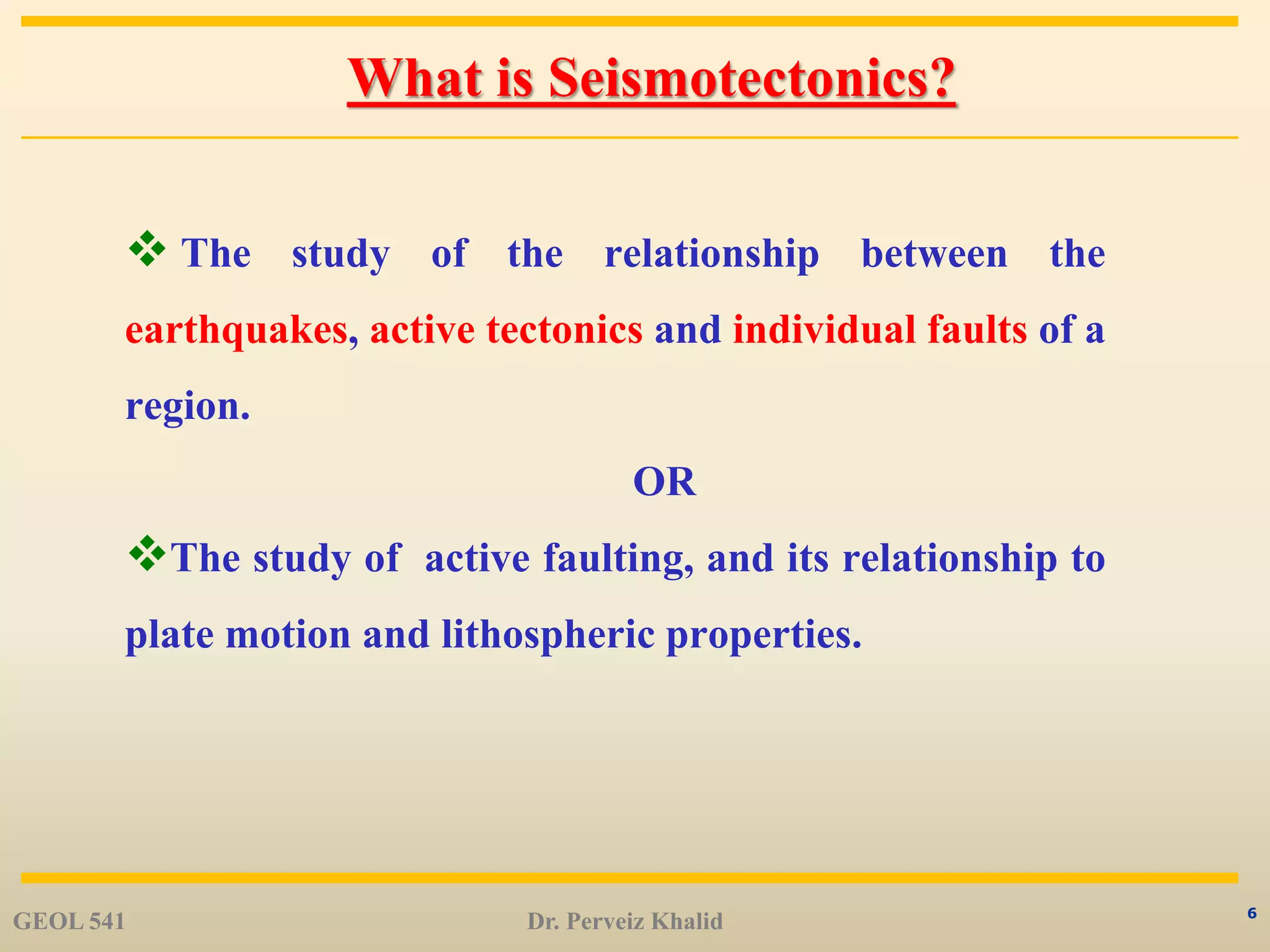 6
What is Seismotectonics?
 The study of the relationship between the
earthquakes, active tectonics and individual faults of a
region.
OR
The study of active faulting, and its relationship to
plate motion and lithospheric properties.
GEOL 541 Dr. Perveiz Khalid
 