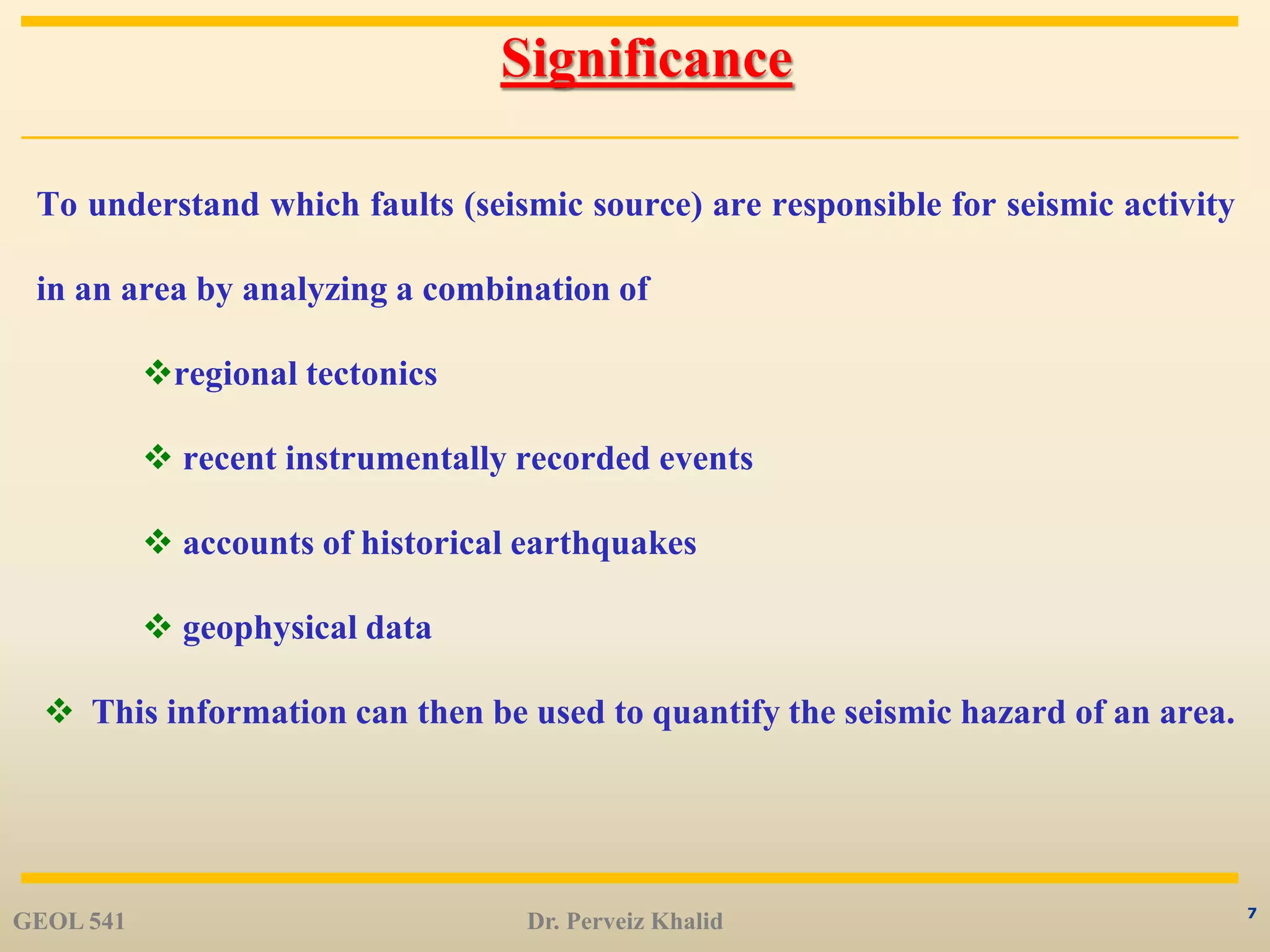 7
Significance
To understand which faults (seismic source) are responsible for seismic activity
in an area by analyzing a combination of
regional tectonics
 recent instrumentally recorded events
 accounts of historical earthquakes
 geophysical data
 This information can then be used to quantify the seismic hazard of an area.
GEOL 541 Dr. Perveiz Khalid
 