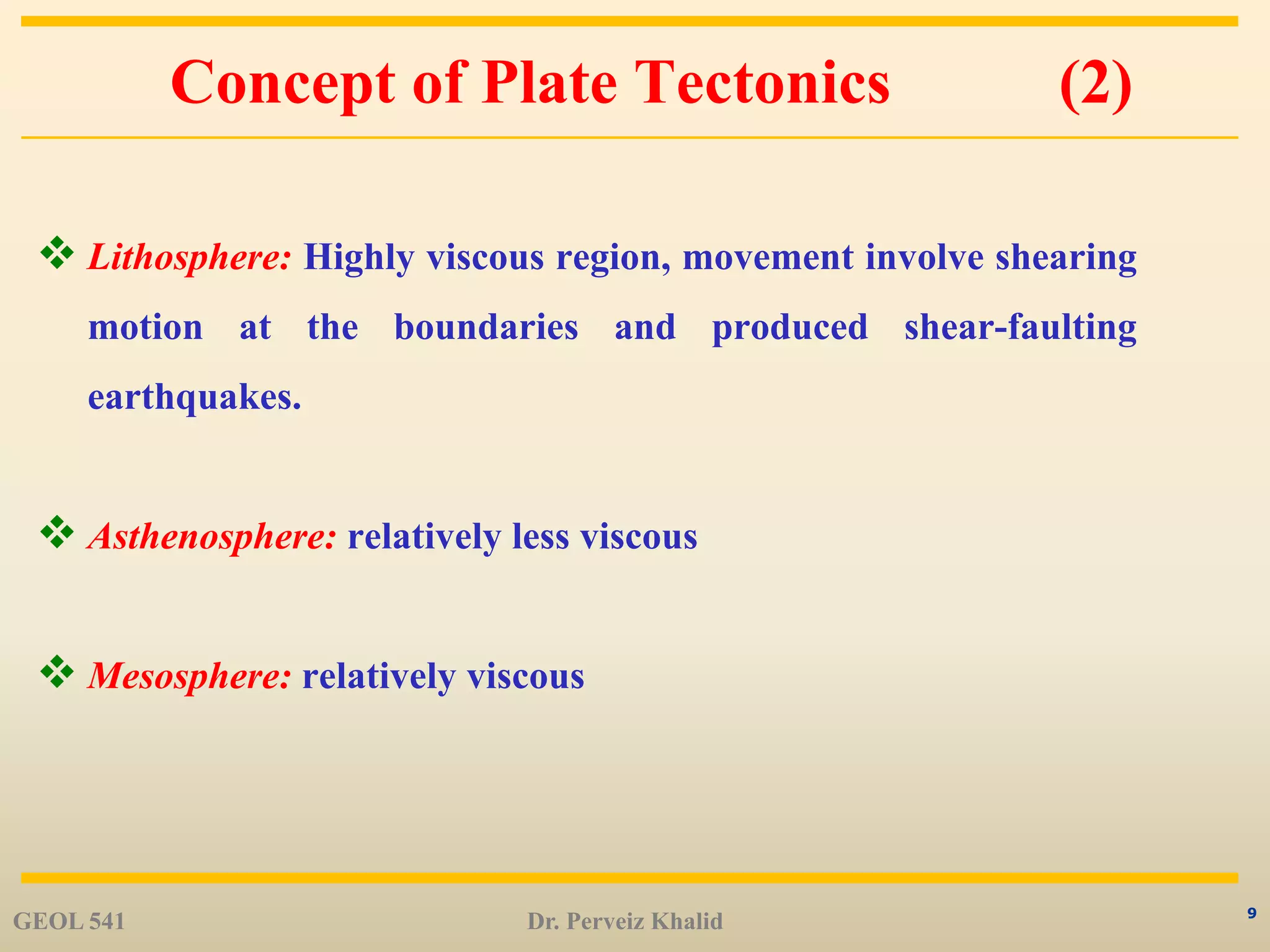 9
Concept of Plate Tectonics (2)
 Lithosphere: Highly viscous region, movement involve shearing
motion at the boundaries and produced shear-faulting
earthquakes.
 Asthenosphere: relatively less viscous
 Mesosphere: relatively viscous
GEOL 541 Dr. Perveiz Khalid
 