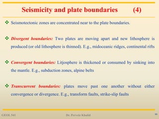 11
Seismicity and plate boundaries (4)
 Seismotectonic zones are concentrated near to the plate boundaries.
 Divergent boundaries: Two plates are moving apart and new lithosphere is
produced (or old lithosphere is thinned). E.g., midoceanic ridges, continental rifts
 Convergent boundaries: Litjosphere is thickened or consumed by sinking into
the mantle. E.g., subduction zones, alpine belts
 Transcurrent boundaries: plates move past one another without either
convergence or divergence. E.g., transform faults, strike-slip faults
GEOL 541 Dr. Perveiz Khalid
 