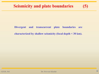 12
Seismicity and plate boundaries (5)
Divergent and transcurrent plate boundaries are
characterized by shallow seismicity (focal depth < 30 km).
GEOL 541 Dr. Perveiz Khalid
 