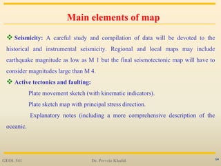 14
Main elements of map
 Seismicity: A careful study and compilation of data will be devoted to the
historical and instrumental seismicity. Regional and local maps may include
earthquake magnitude as low as M 1 but the final seismotectonic map will have to
consider magnitudes large than M 4.
 Active tectonics and faulting:
Plate movement sketch (with kinematic indicators).
Plate sketch map with principal stress direction.
Explanatory notes (including a more comprehensive description of the
oceanic.
GEOL 541 Dr. Perveiz Khalid
 