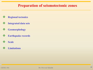 17
Preparation of seismotectonic zones
 Regional tectonics
 Integrated data sets
 Geomorphology
 Earthquake records
 Scale
 Limitations
GEOL 541 Dr. Perveiz Khalid
 