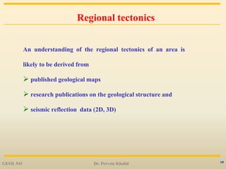 18
Regional tectonics
An understanding of the regional tectonics of an area is
likely to be derived from
 published geological maps
 research publications on the geological structure and
 seismic reflection data (2D, 3D)
GEOL 541 Dr. Perveiz Khalid
 