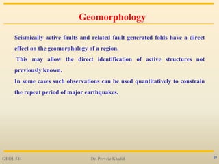 19
Geomorphology
Seismically active faults and related fault generated folds have a direct
effect on the geomorphology of a region.
This may allow the direct identification of active structures not
previously known.
In some cases such observations can be used quantitatively to constrain
the repeat period of major earthquakes.
GEOL 541 Dr. Perveiz Khalid
 