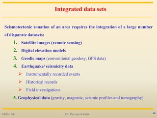 20
Integrated data sets
Seismotectonic zonation of an area requires the integration of a large number
of disparate datasets:
1. Satellite images (remote sensing)
2. Digital elevation models
3. Geodic maps (conventional geodesy, GPS data)
4. Earthquake/ seismicity data
 Instrumentally recorded events
 Historical records
 Field investigations
5. Geophysical data (gravity, magnetic, seismic profiles and tomography).
GEOL 541 Dr. Perveiz Khalid
 