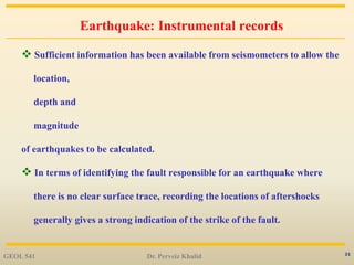 21
Earthquake: Instrumental records
 Sufficient information has been available from seismometers to allow the
location,
depth and
magnitude
of earthquakes to be calculated.
 In terms of identifying the fault responsible for an earthquake where
there is no clear surface trace, recording the locations of aftershocks
generally gives a strong indication of the strike of the fault.
GEOL 541 Dr. Perveiz Khalid
 
