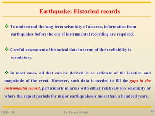 22
Earthquake: Historical records
 To understand the long-term seismicity of an area, information from
earthquakes before the era of instrumental recording are required.
 Careful assessment of historical data in terms of their reliability is
mandatory.
 In most cases, all that can be derived is an estimate of the location and
magnitude of the event. However, such data is needed to fill the gaps in the
instrumental record, particularly in areas with either relatively low seismicity or
where the repeat periods for major earthquakes is more than a hundred years.
GEOL 541 Dr. Perveiz Khalid
 