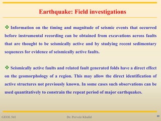 23
Earthquake: Field investigations
 Information on the timing and magnitude of seismic events that occurred
before instrumental recording can be obtained from excavations across faults
that are thought to be seismically active and by studying recent sedimentary
sequences for evidence of seismically active faults.
 Seismically active faults and related fault generated folds have a direct effect
on the geomorphology of a region. This may allow the direct identification of
active structures not previously known. In some cases such observations can be
used quantitatively to constrain the repeat period of major earthquakes.
GEOL 541 Dr. Perveiz Khalid
 