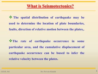 5
What is Seismotectonics?
 The spatial distribution of earthquake may be
used to determine the location of plate boundaries,
faults, direction of relative motion between the plates,.
The rate of earthquake occurrence in some
particular area, and the cumulative displacement of
earthquake occurrence can be bused to infer the
relative velocity between the plates.
GEOL 541 Dr. Perveiz Khalid
 