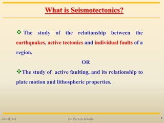 6
What is Seismotectonics?
 The study of the relationship between the
earthquakes, active tectonics and individual faults of a
region.
OR
The study of active faulting, and its relationship to
plate motion and lithospheric properties.
GEOL 541 Dr. Perveiz Khalid
 