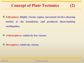 9
Concept of Plate Tectonics (2)
 Lithosphere: Highly viscous region, movement involve shearing
motion at the boundaries and produced shear-faulting
earthquakes.
 Asthenosphere: relatively less viscous
 Mesosphere: relatively viscous
GEOL 541 Dr. Perveiz Khalid
 