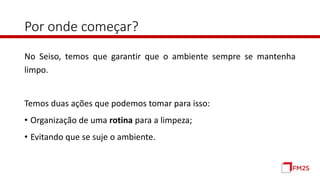 Por onde começar?
No Seiso, temos que garantir que o ambiente sempre se mantenha
limpo.
Temos duas ações que podemos tomar para isso:
• Organização de uma rotina para a limpeza;
• Evitando que se suje o ambiente.
 
