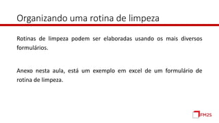 Organizando uma rotina de limpeza
Rotinas de limpeza podem ser elaboradas usando os mais diversos
formulários.
Anexo nesta aula, está um exemplo em excel de um formulário de
rotina de limpeza.
 