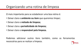 Organizando uma rotina de limpeza
O mais importante para se estabelecer uma boa rotina é:
• Deixar claro o ambiente ou item que queremos limpar;
• Deixar claro o método de limpeza;
• Deixar clara a periodicidade de limpeza;
• Deixar claro o responsável pela limpeza.
Podemos adicionar outros itens também, como as ferramentas
necessárias para se realizar a limpeza.
 