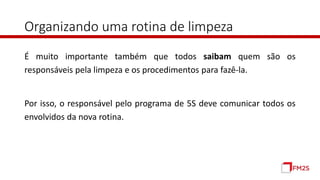 Organizando uma rotina de limpeza
É muito importante também que todos saibam quem são os
responsáveis pela limpeza e os procedimentos para fazê-la.
Por isso, o responsável pelo programa de 5S deve comunicar todos os
envolvidos da nova rotina.
 