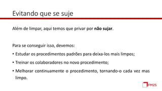Evitando que se suje
Além de limpar, aqui temos que privar por não sujar.
Para se conseguir isso, devemos:
• Estudar os procedimentos padrões para deixa-los mais limpos;
• Treinar os colaboradores no novo procedimento;
• Melhorar continuamente o procedimento, tornando-o cada vez mas
limpo.
 