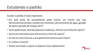 Estudando o padrão
Estudar o padrão é muito importante:
• Em qual parte do procedimento pode ocorrer um evento que suja
(derramamento de óleo, contato com alimentos, derramamento de água, geração
de poeira, geração de fumaça, etc.)?
• Como poderíamos, fazendo pequenas mudanças, eliminar essa fonte de sujeira?
• Qual outra alternativa para eliminarmos a fonte de sujeira?
• Se não há como eliminar, o que geralmente fazemos para limpar?
• É a melhor maneira?
• Temos como fazer a sujeira se dispersar mais rapidamente?
 