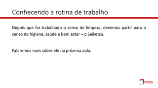 Conhecendo a rotina de trabalho
Depois que foi trabalhado o senso de limpeza, devemos partir para o
senso de higiene, saúde e bem estar – o Seiketsu.
Falaremos mais sobre ele na próxima aula.
 