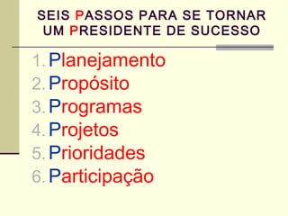 SEIS PASSOS PARA SE TORNAR
UM PRESIDENTE DE SUCESSO
1.Planejamento
2.Propósito
3.Programas
4.Projetos
5.Prioridades
6.Part...