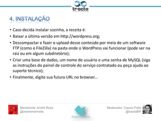Na hora de contratar, observe:
– Plano Linux, com suporte a PHP e MySQL - é
essa dobradinha que faz o WordPress
funcionar;
– Relação custo-benefício: preço x capacidade
de armazenamento e transferência de dados;
– Muitas empresas oferecem opções de
instalação fácil e automática de programas
como o WordPress;
– Atendimento e suporte técnico.
Ministrante: André Rosa
@andremarmota

Moderador: Cassio Politi
@tractoBR

 