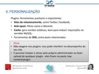 – Administre o conteúdo por meio dos botões posts e páginas;
insira imagens na galeria de mídia e links favoritos; modere os
comentários.
– Altere informações de usuário (suas e de outros colaboradores).
– Nas configurações, modifique informações de leitura e escrita,
bem como os links permanentes.
– Finalmente, perca um tempo extra em aparência (temas) e
plugins.
Ministrante: André Rosa
@andremarmota

Moderador: Cassio Politi
@tractoBR

 