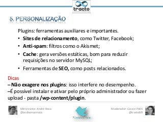 Plugins: ferramentas auxiliares e importantes.
• Sites de relacionamento, como Twitter, Facebook;
• Anti-spam: filtros como o Akismet;
• Cache: gera versões estáticas, bom para reduzir
requisições no servidor MySQL;
• Ferramentas de SEO, como posts relacionados.
Dicas
– Não exagere nos plugins: isso interfere no desempenho.
–É possível instalar e ativar pelo próprio administrador ou fazer
upload - pasta /wp-content/plugin.
Ministrante: André Rosa
@andremarmota

Moderador: Cassio Politi
@tractoBR

 