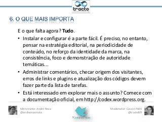 E o que falta agora? Tudo.
• Instalar e configurar é a parte fácil. É preciso, no entanto,
pensar na estratégia editorial, na periodicidade de
conteúdo, no reforço da identidade da marca, na
consistência, foco e demonstração de autoridade
temáticas...
• Administrar comentários, checar origem dos visitantes,
erros de links e plugins e atualização dos códigos devem
fazer parte da lista de tarefas.
• Está interessado em explorar mais o assunto? Comece com
a documentação oficial, em http://codex.wordpress.org.
Ministrante: André Rosa
@andremarmota

Moderador: Cassio Politi
@tractoBR

 