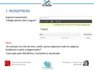 Algumas razões para usar WordPress:
• É gratuito, mantido (por muitos desenvolvedores) em
código aberto (PHP + MySQL);
• Facilita o gerenciamento de conteúdo e layout;
• Administração intuitiva, interfaces simples;
• Manutenção básica requer conhecimentos técnicos
mínimos (é bom conhecer);
• Versões atualizadas constantemente, incorporando novos
recursos.
Ministrante: André Rosa
@andremarmota

Moderador: Cassio Politi
@tractoBR

 