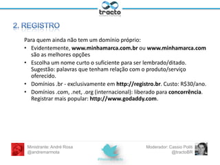Não requer investimento: basta
ter login e senha.
Resultado: seusite.wordpress.com
Desvantagens: restringe temas e
plugins. Além disso, soa pouco
profissional.

Exige investimento em registro de
domínio e algum serviço de
hospedagem, onde o software do
WordPress será instalado.

Resultado: seusite.com, seusite.com.br,
etc.
Controle total e absoluto do site.

Ministrante: André Rosa
@andremarmota

Moderador: Cassio Politi
@tractoBR

 