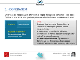 Para quem ainda não tem um domínio próprio:
• Evidentemente, www.minhamarca.com.br ou
www.minhamarca.com são as melhores opções
• Escolha um nome curto o suficiente para ser
lembrado/ditado. Sugestão: palavras que tenham relação
com o produto/serviço oferecido.
• Domínios .br - exclusivamente em http://registro.br.
Custo: R$30/ano.
• Domínios .com, .net, .org (internacional): liberado para
concorrência. Registrar mais popular:
http://www.godaddy.com.
Ministrante: André Rosa
@andremarmota

Moderador: Cassio Politi
@tractoBR

 