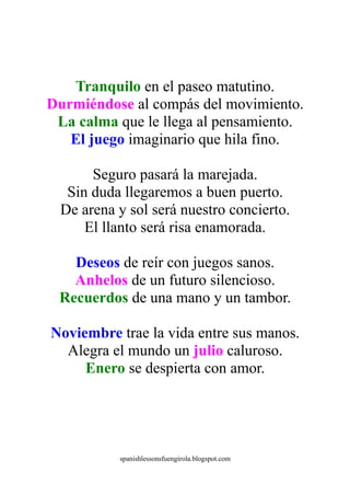 Tranquilo en el paseo matutino.
Durmiéndose al compás del movimiento.
 La calma que le llega al pensamiento.
   El juego imaginario que hila fino.

       Seguro pasará la marejada.
   Sin duda llegaremos a buen puerto.
  De arena y sol será nuestro concierto.
      El llanto será risa enamorada.

   Deseos de reír con juegos sanos.
   Anhelos de un futuro silencioso.
 Recuerdos de una mano y un tambor.

Noviembre trae la vida entre sus manos.
  Alegra el mundo un julio caluroso.
     Enero se despierta con amor.




           spanishlessonsfuengirola.blogspot.com
 