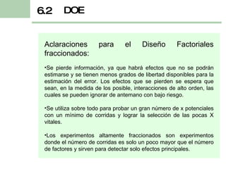 DOE 6.2 Aclaraciones para el Diseño Factoriales fraccionados: Se pierde información, ya que habrá efectos que no se podrán estimarse y se tienen menos grados de libertad disponibles para la estimación del error. Los efectos que se pierden se espera que sean, en la medida de los posible, interacciones de alto orden, las cuales se pueden ignorar de antemano con bajo riesgo. Se utiliza sobre todo para probar un gran número de x potenciales con un mínimo de corridas y lograr la selección de las pocas X vitales. Los experimentos altamente fraccionados son experimentos donde el número de corridas es solo un poco mayor que el número de factores y sirven para detectar solo efectos principales. 