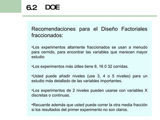DOE 6.2 Recomendaciones para el Diseño Factoriales fraccionados: Los experimentos altamente fraccionados se usan a menudo para cernido, para encontrar las variables que merecen mayor estudio Los experimentos más útiles tiene 8, 16 0 32 corridas. Usted puede añadir niveles (use 3, 4 o 5 niveles) para un estudio más detallado de las variables importantes. Los experimentos de 2 niveles pueden usarse con variables X discretas o continuas. Recuerde además que usted puede correr la otra media fracción si los resultados del primer experimento no son claros. 
