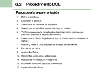 Procedimiento DOE 6.3 Definir el problema. Establecer el objetivo. Seleccionar las variables de respuesta. Seleccionar las variables independientes y su niveles. Verificar a capacidad y estabilidad de los instrumentos- sistemas de medición. Entender el espacio de inferencia. Seleccionar el Diseño Experimental: tipo de diseño a utilizar y número de replicas. Planear y correr el DOE. Realizar las pruebas aleatoriamente. Recolectar los datos. Analizar los Datos. Obtener las conclusiones estadisticas. Replicar los resultados, si corresponde. Establecer soluciones practicas y comunicar. Implementar soluciones. Pasos para la experimentación 