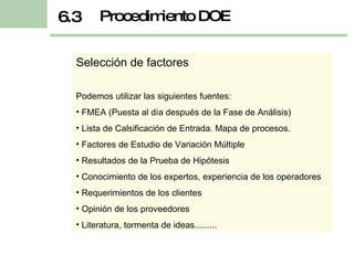 Selección de factores Podemos utilizar las siguientes fuentes: FMEA (Puesta al día después de la Fase de Análisis) Lista de Calsificación de Entrada. Mapa de procesos. Factores de Estudio de Variación Múltiple Resultados de la Prueba de Hipótesis Conocimiento de los expertos, experiencia de los operadores Requerimientos de los clientes Opinión de los proveedores Literatura, tormenta de ideas......... Procedimiento DOE 6.3 